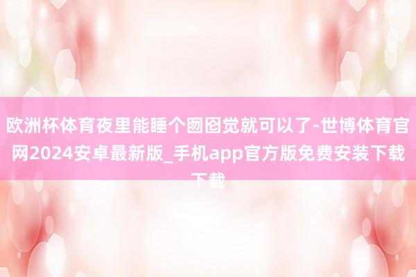 欧洲杯体育夜里能睡个囫囵觉就可以了-世博体育官网2024安卓最新版_手机app官方版免费安装下载
