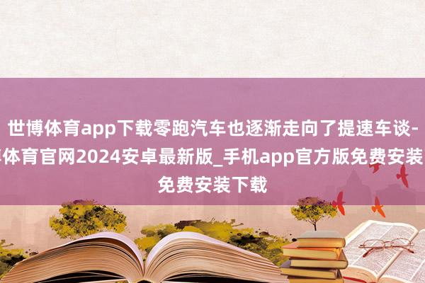 世博体育app下载零跑汽车也逐渐走向了提速车谈-世博体育官网2024安卓最新版_手机app官方版免费安装下载