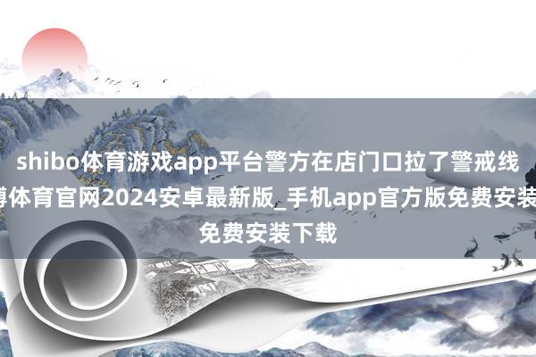 shibo体育游戏app平台警方在店门口拉了警戒线-世博体育官网2024安卓最新版_手机app官方版免费安装下载