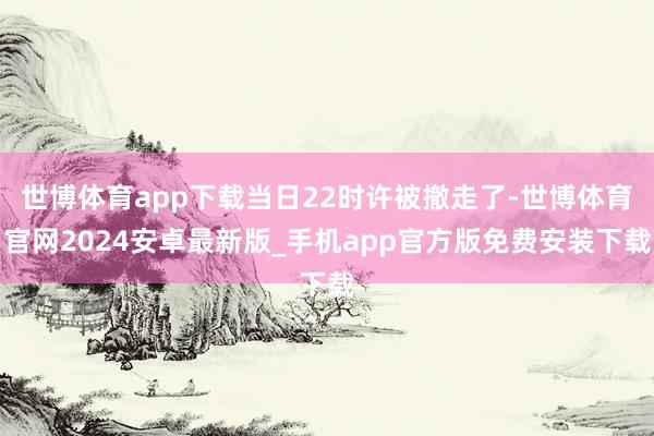 世博体育app下载当日22时许被撤走了-世博体育官网2024安卓最新版_手机app官方版免费安装下载