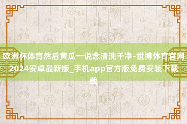 欧洲杯体育然后黄瓜一说念清洗干净-世博体育官网2024安卓最新版_手机app官方版免费安装下载