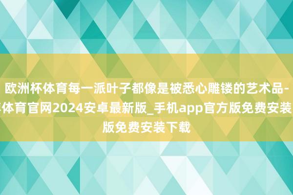 欧洲杯体育每一派叶子都像是被悉心雕镂的艺术品-世博体育官网2024安卓最新版_手机app官方版免费安装下载