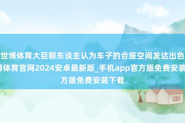 世博体育大巨额东谈主认为车子的合座空间发达出色-世博体育官网2024安卓最新版_手机app官方版免费安装下载