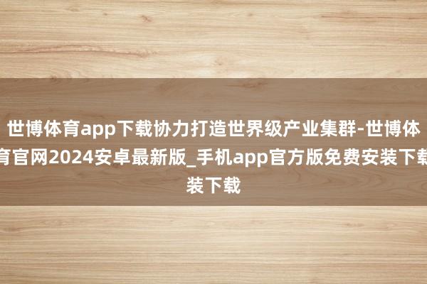 世博体育app下载协力打造世界级产业集群-世博体育官网2024安卓最新版_手机app官方版免费安装下载