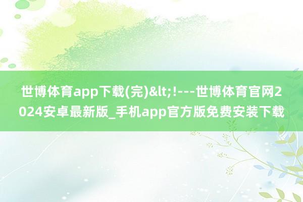世博体育app下载(完)<!---世博体育官网2024安卓最新版_手机app官方版免费安装下载