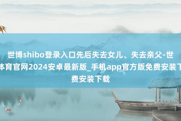世博shibo登录入口先后失去女儿、失去亲父-世博体育官网2024安卓最新版_手机app官方版免费安装下载