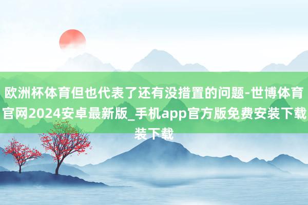 欧洲杯体育但也代表了还有没措置的问题-世博体育官网2024安卓最新版_手机app官方版免费安装下载