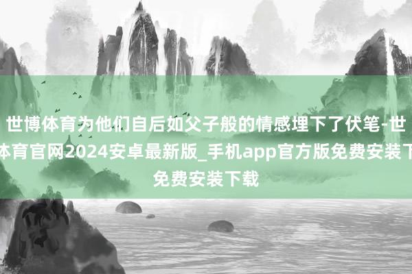 世博体育为他们自后如父子般的情感埋下了伏笔-世博体育官网2024安卓最新版_手机app官方版免费安装下载