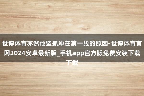 世博体育亦然他坚抓冲在第一线的原因-世博体育官网2024安卓最新版_手机app官方版免费安装下载