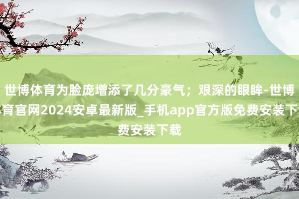 世博体育为脸庞增添了几分豪气；艰深的眼眸-世博体育官网2024安卓最新版_手机app官方版免费安装下载