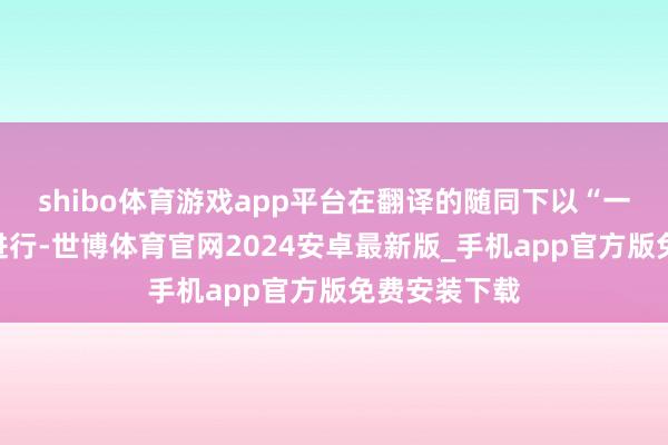 shibo体育游戏app平台在翻译的随同下以“一双一”景况进行-世博体育官网2024安卓最新版_手机app官方版免费安装下载