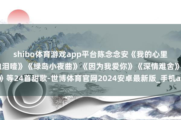 shibo体育游戏app平台陈念念安《我的心里莫得他》《为什么要抽血泪噎》《绿岛小夜曲》《因为我爱你》《深情难舍》等24首甜歌-世博体育官网2024安卓最新版_手机app官方版免费安装下载