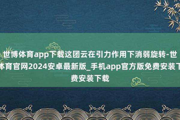 世博体育app下载这团云在引力作用下消弱旋转-世博体育官网2024安卓最新版_手机app官方版免费安装下载