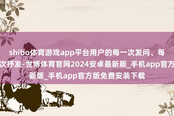 shibo体育游戏app平台用户的每一次发问、每一次踌躇、每一次抒发-世博体育官网2024安卓最新版_手机app官方版免费安装下载