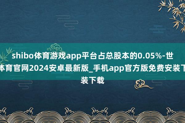 shibo体育游戏app平台占总股本的0.05%-世博体育官网2024安卓最新版_手机app官方版免费安装下载