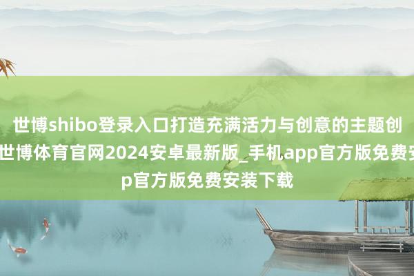 世博shibo登录入口打造充满活力与创意的主题创思空间-世博体育官网2024安卓最新版_手机app官方版免费安装下载
