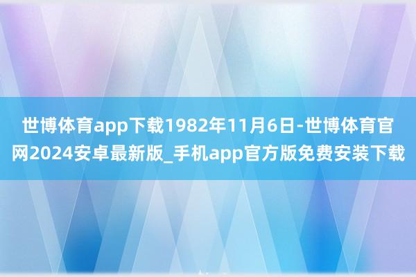 世博体育app下载1982年11月6日-世博体育官网2024安卓最新版_手机app官方版免费安装下载