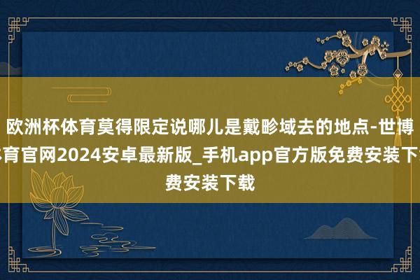 欧洲杯体育莫得限定说哪儿是戴畛域去的地点-世博体育官网2024安卓最新版_手机app官方版免费安装下载