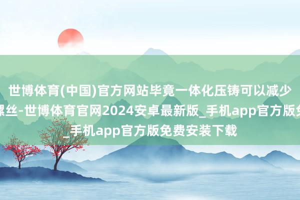 世博体育(中国)官方网站毕竟一体化压铸可以减少许多焊点和螺丝-世博体育官网2024安卓最新版_手机app官方版免费安装下载