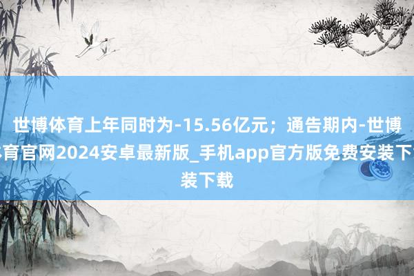 世博体育上年同时为-15.56亿元；通告期内-世博体育官网2024安卓最新版_手机app官方版免费安装下载