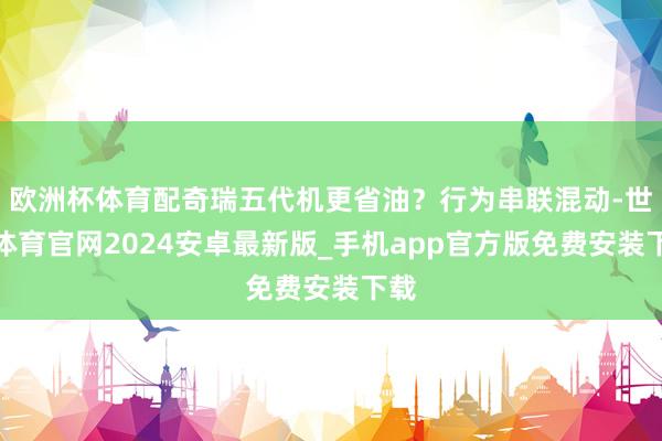 欧洲杯体育配奇瑞五代机更省油？行为串联混动-世博体育官网2024安卓最新版_手机app官方版免费安装下载