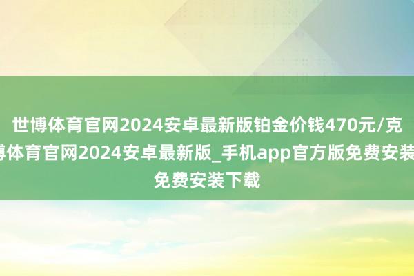 世博体育官网2024安卓最新版铂金价钱470元/克-世博体育官网2024安卓最新版_手机app官方版免费安装下载