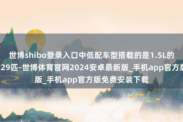 世博shibo登录入口中低配车型搭载的是1.5L的发动机马力为129匹-世博体育官网2024安卓最新版_手机app官方版免费安装下载