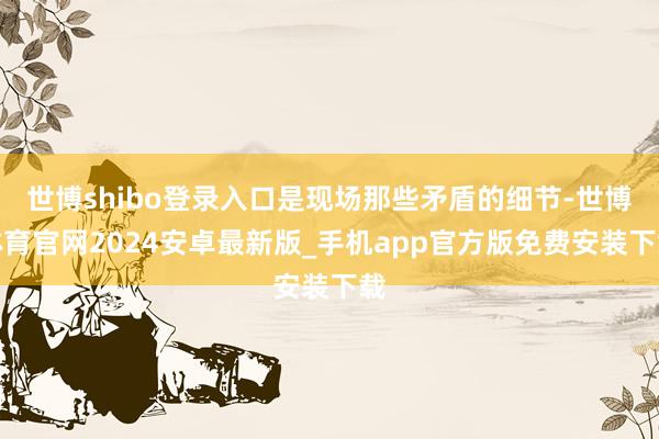 世博shibo登录入口是现场那些矛盾的细节-世博体育官网2024安卓最新版_手机app官方版免费安装下载
