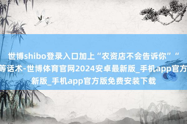世博shibo登录入口加上“农资店不会告诉你”“无须就亏大了”等话术-世博体育官网2024安卓最新版_手机app官方版免费安装下载