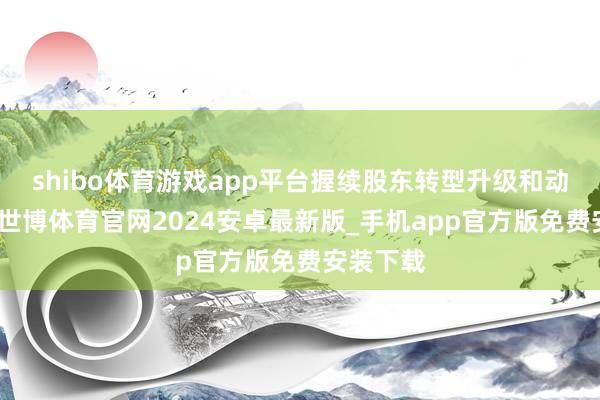 shibo体育游戏app平台握续股东转型升级和动能转变-世博体育官网2024安卓最新版_手机app官方版免费安装下载