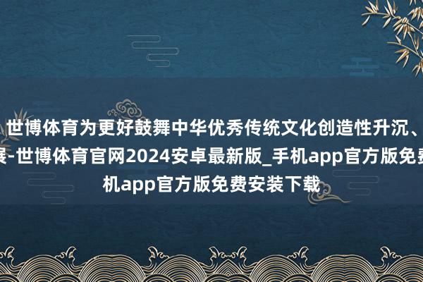 世博体育为更好鼓舞中华优秀传统文化创造性升沉、改进性发展-世博体育官网2024安卓最新版_手机app官方版免费安装下载