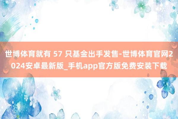 世博体育就有 57 只基金出手发售-世博体育官网2024安卓最新版_手机app官方版免费安装下载