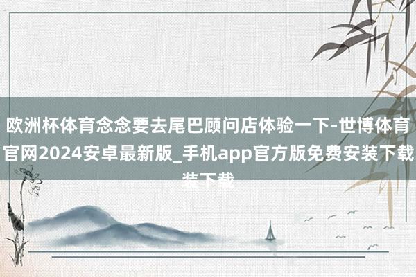 欧洲杯体育念念要去尾巴顾问店体验一下-世博体育官网2024安卓最新版_手机app官方版免费安装下载