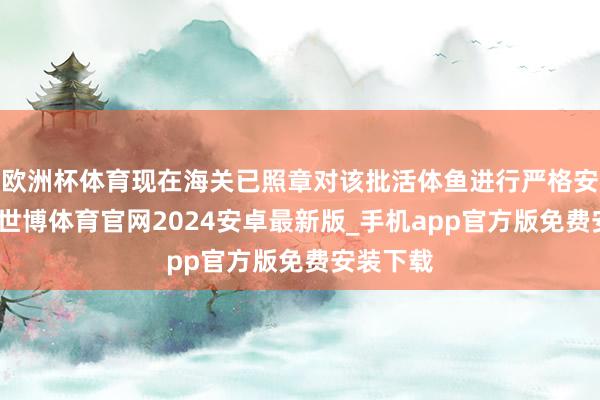 欧洲杯体育现在海关已照章对该批活体鱼进行严格安全解决-世博体育官网2024安卓最新版_手机app官方版免费安装下载