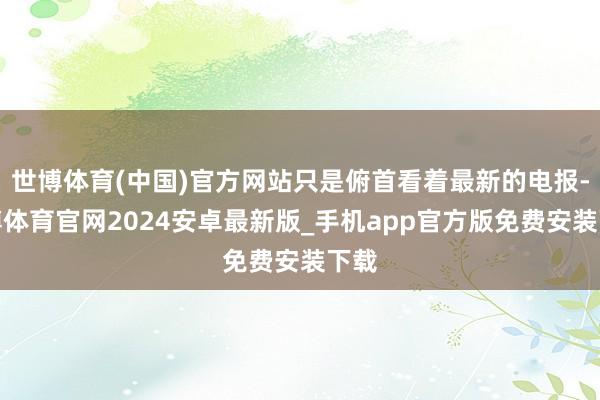 世博体育(中国)官方网站只是俯首看着最新的电报-世博体育官网2024安卓最新版_手机app官方版免费安装下载