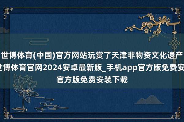 世博体育(中国)官方网站玩赏了天津非物资文化遗产展示-世博体育官网2024安卓最新版_手机app官方版免费安装下载