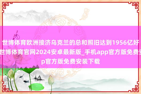 世博体育欧洲接济乌克兰的总和照旧达到1956亿好意思元-世博体育官网2024安卓最新版_手机app官方版免费安装下载