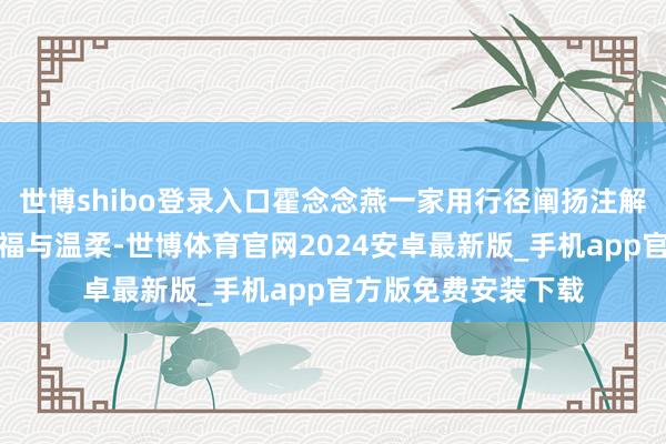 世博shibo登录入口霍念念燕一家用行径阐扬注解了什么是简直的幸福与温柔-世博体育官网2024安卓最新版_手机app官方版免费安装下载