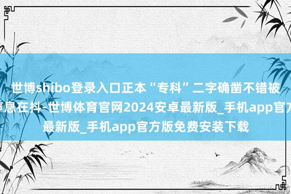 世博shibo登录入口正本“专科”二字确凿不错被拆解成一句“我声息在抖-世博体育官网2024安卓最新版_手机app官方版免费安装下载