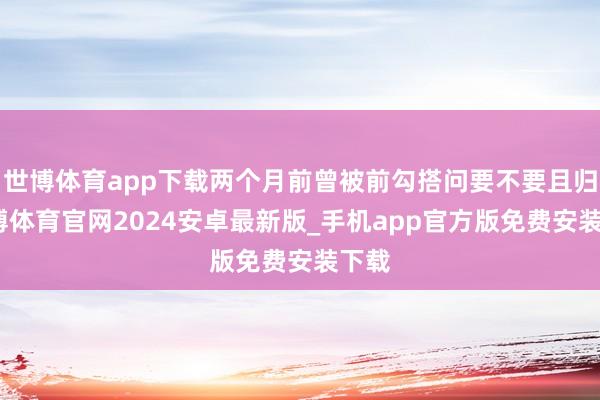世博体育app下载两个月前曾被前勾搭问要不要且归-世博体育官网2024安卓最新版_手机app官方版免费安装下载