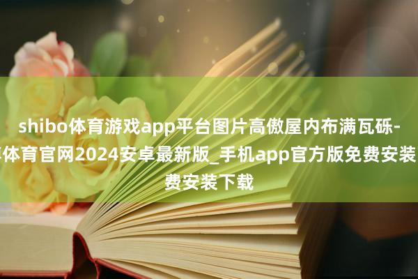 shibo体育游戏app平台图片高傲屋内布满瓦砾-世博体育官网2024安卓最新版_手机app官方版免费安装下载