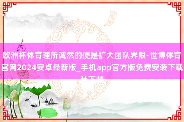 欧洲杯体育理所诚然的便是扩大团队界限-世博体育官网2024安卓最新版_手机app官方版免费安装下载