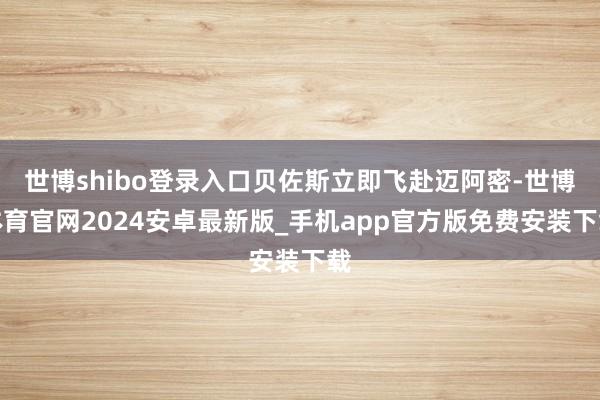 世博shibo登录入口贝佐斯立即飞赴迈阿密-世博体育官网2024安卓最新版_手机app官方版免费安装下载