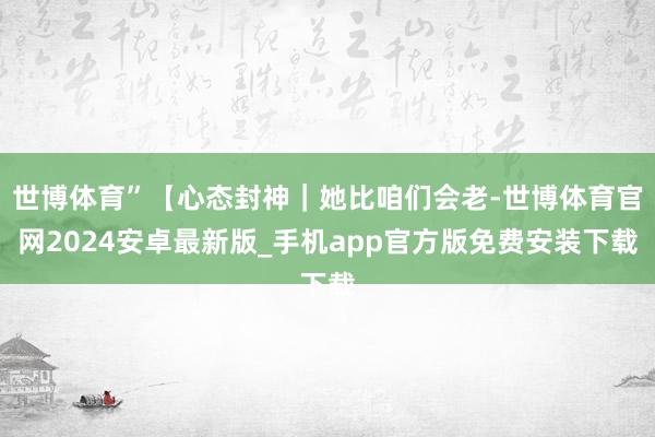 世博体育”【心态封神|她比咱们会老-世博体育官网2024安卓最新版_手机app官方版免费安装下载