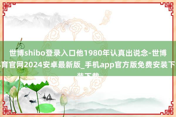 世博shibo登录入口他1980年认真出说念-世博体育官网2024安卓最新版_手机app官方版免费安装下载