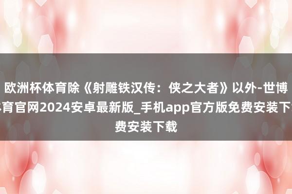 欧洲杯体育除《射雕铁汉传:侠之大者》以外-世博体育官网2024安卓最新版_手机app官方版免费安装下载