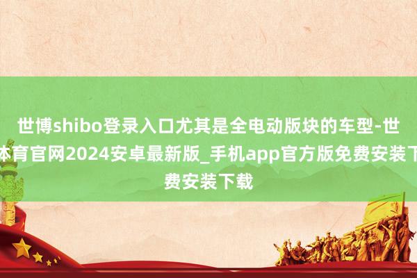 世博shibo登录入口尤其是全电动版块的车型-世博体育官网2024安卓最新版_手机app官方版免费安装下载
