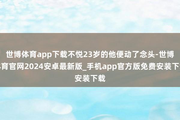 世博体育app下载不悦23岁的他便动了念头-世博体育官网2024安卓最新版_手机app官方版免费安装下载