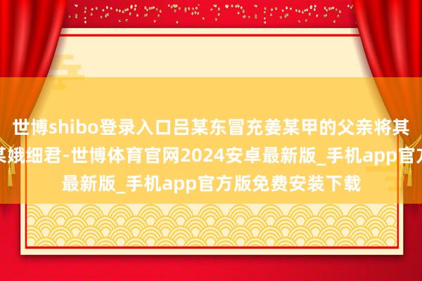 世博shibo登录入口吕某东冒充姜某甲的父亲将其交给刘某强、苏某娥细君-世博体育官网2024安卓最新版_手机app官方版免费安装下载