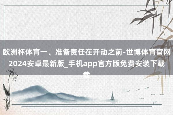 欧洲杯体育一、准备责任在开动之前-世博体育官网2024安卓最新版_手机app官方版免费安装下载
